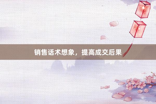 销售话术想象，提高成交后果